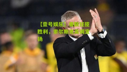【壹号娱乐】曼联狂揽胜利,索尔斯克高调宣扬
