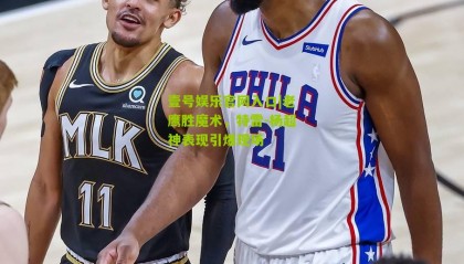 壹号娱乐官网入口|老鹰胜魔术,特雷-杨超神表现引爆现场