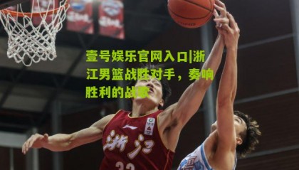 壹号娱乐官网入口|浙江男篮战胜对手,奏响胜利的战歌