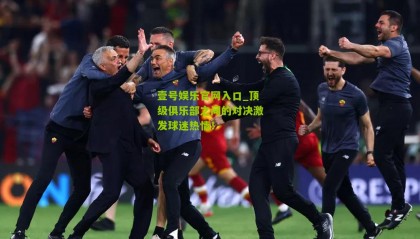 壹号娱乐官网入口_顶级俱乐部之间的对决激发球迷热情!