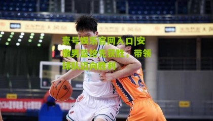 壹号娱乐官网入口|安徽男篮抢先获胜,带领球队迈向胜利