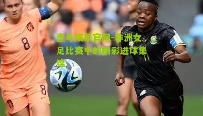 壹号娱乐官网-非洲女足比赛中的精彩进球集锦