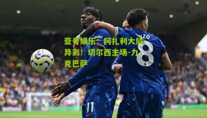 壹号娱乐:阿扎利大放异彩!切尔西主场-力克巴萨