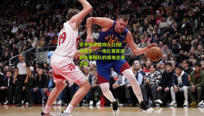 壹号娱乐官网入口|绝地重生:一场比赛背后都有着球队的艰难逆袭之路